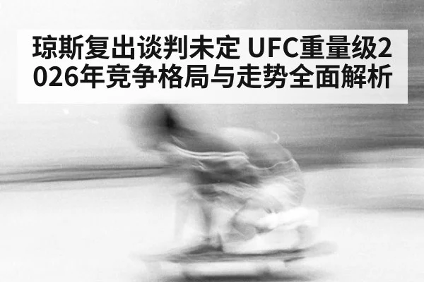 琼斯复出谈判未定 UFC重量级2026年竞争格局与走势全面解析