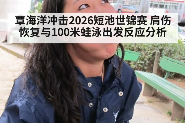 覃海洋冲击2026短池世锦赛 肩伤恢复与100米蛙泳出发反应分析