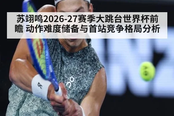 苏翊鸣2026-27赛季大跳台世界杯前瞻 动作难度储备与首站竞争格局分析